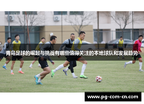 青岛足球的崛起与挑战有哪些值得关注的本地球队和发展趋势