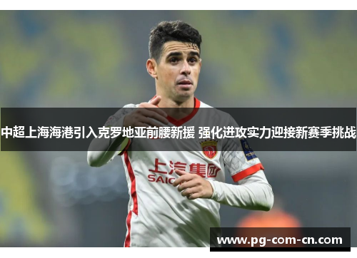 中超上海海港引入克罗地亚前腰新援 强化进攻实力迎接新赛季挑战