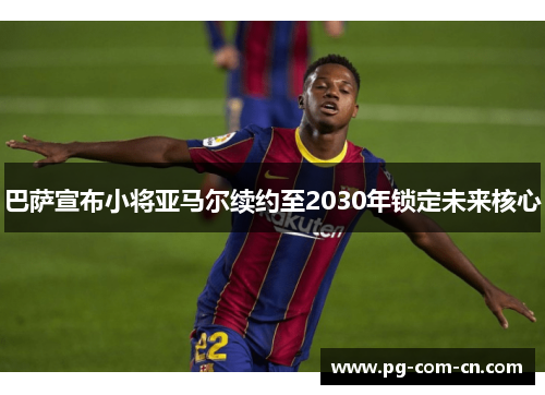 巴萨宣布小将亚马尔续约至2030年锁定未来核心