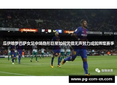 瓜伊哈罗巴萨女足中场隐形巨星如何凭借无声努力成就辉煌赛季