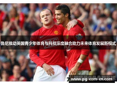 鲁尼推动英国青少年体育与科技深度融合助力未来体育发展新模式 鲁尼推动英国青少年体育与科技深度融合助力未来体育发展新模式