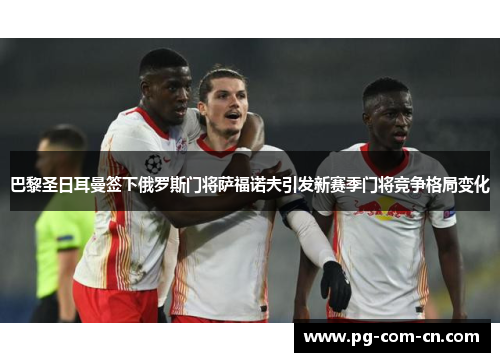巴黎圣日耳曼签下俄罗斯门将萨福诺夫引发新赛季门将竞争格局变化 巴黎圣日耳曼签下俄罗斯门将萨福诺夫引发新赛季门将竞争格局变化