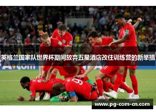 英格兰国家队世界杯期间放弃五星酒店改住训练营的新举措 英格兰国家队世界杯期间放弃五星酒店改住训练营的新举措